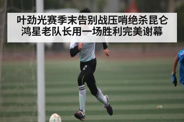 叶劲光赛季末告别战压哨绝杀昆仑鸿星老队长用一场胜利完美谢幕