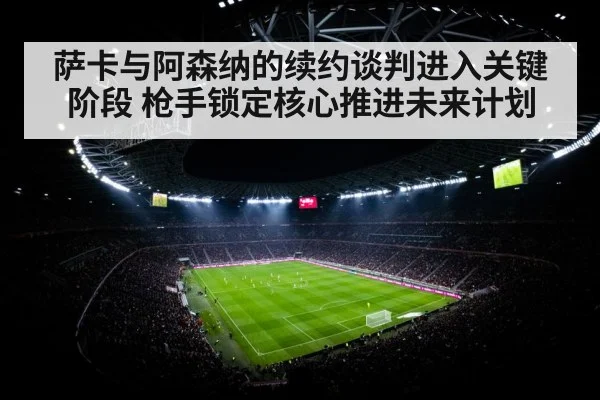 萨卡与阿森纳的续约谈判进入关键阶段 枪手锁定核心推进未来计划