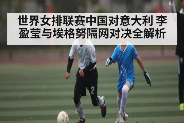 世界女排联赛中国对意大利 李盈莹与埃格努隔网对决全解析