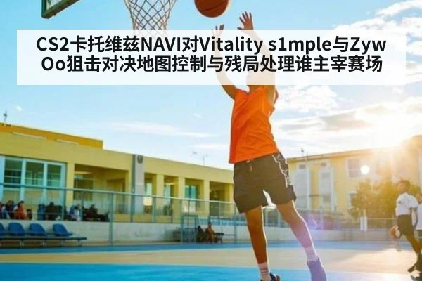 CS2卡托维兹NAVI对Vitality s1mple与ZywOo狙击对决地图控制与残局处理谁主宰赛场