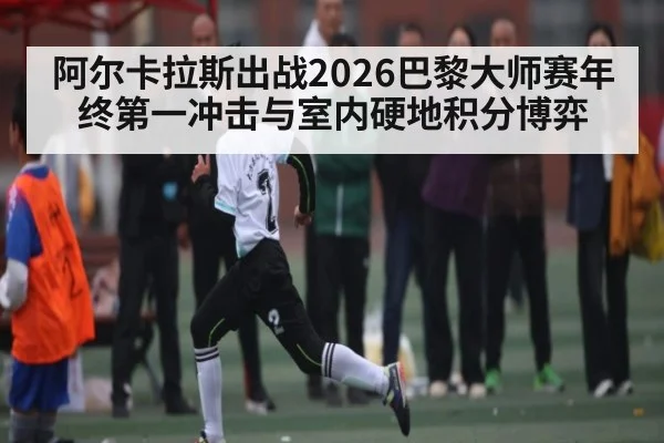 阿尔卡拉斯出战2026巴黎大师赛年终第一冲击与室内硬地积分博弈